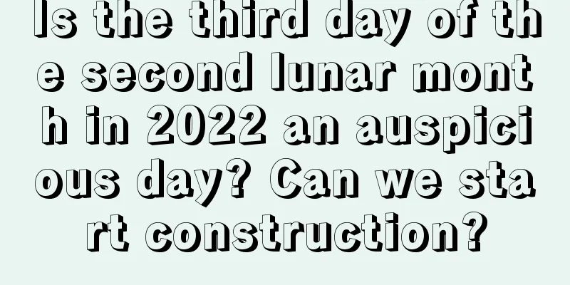 Is the third day of the second lunar month in 2022 an auspicious day? Can we start construction?