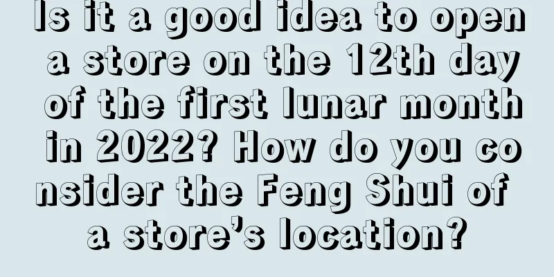 Is it a good idea to open a store on the 12th day of the first lunar month in 2022? How do you consider the Feng Shui of a store’s location?