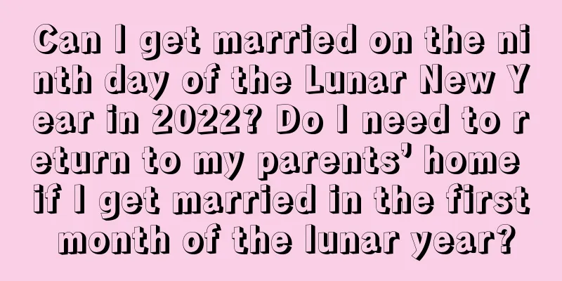 Can I get married on the ninth day of the Lunar New Year in 2022? Do I need to return to my parents’ home if I get married in the first month of the lunar year?