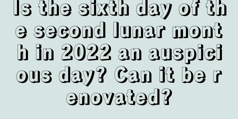 Is the sixth day of the second lunar month in 2022 an auspicious day? Can it be renovated?