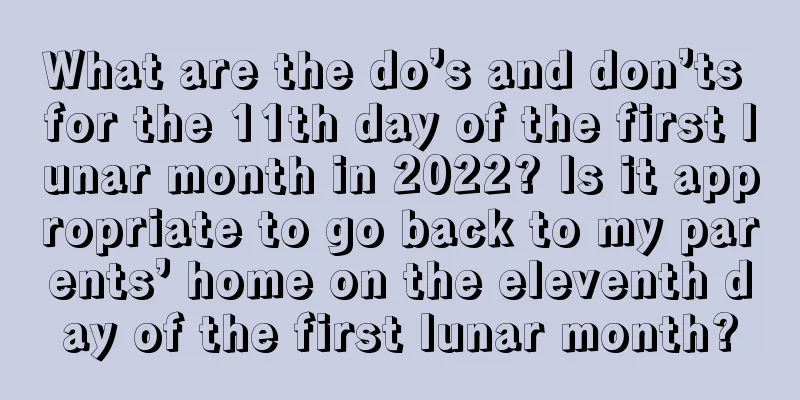 What are the do’s and don’ts for the 11th day of the first lunar month in 2022? Is it appropriate to go back to my parents’ home on the eleventh day of the first lunar month?