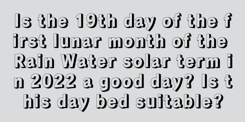 Is the 19th day of the first lunar month of the Rain Water solar term in 2022 a good day? Is this day bed suitable?