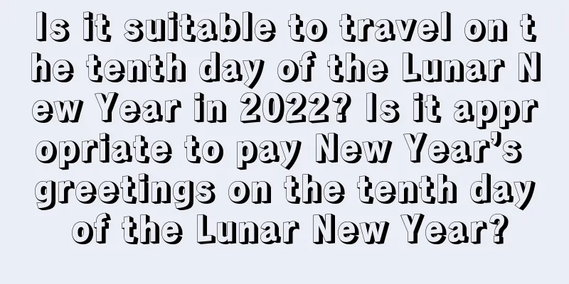 Is it suitable to travel on the tenth day of the Lunar New Year in 2022? Is it appropriate to pay New Year’s greetings on the tenth day of the Lunar New Year?
