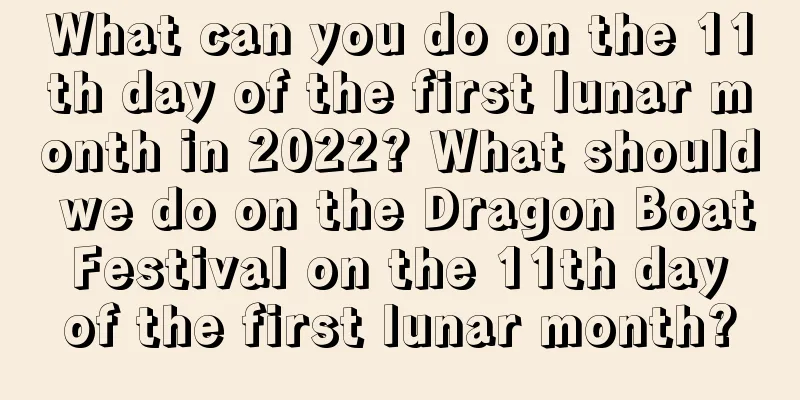 What can you do on the 11th day of the first lunar month in 2022? What should we do on the Dragon Boat Festival on the 11th day of the first lunar month?