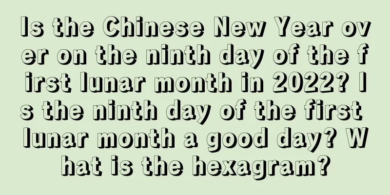 Is the Chinese New Year over on the ninth day of the first lunar month in 2022? Is the ninth day of the first lunar month a good day? What is the hexagram?