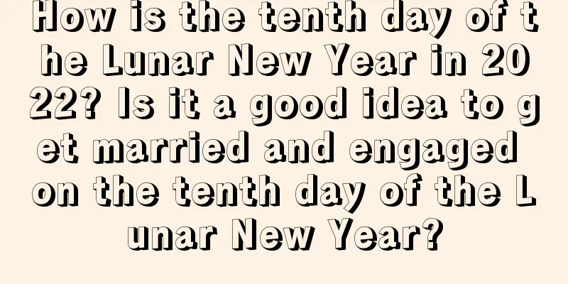 How is the tenth day of the Lunar New Year in 2022? Is it a good idea to get married and engaged on the tenth day of the Lunar New Year?