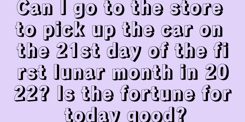 Can I go to the store to pick up the car on the 21st day of the first lunar month in 2022? Is the fortune for today good?