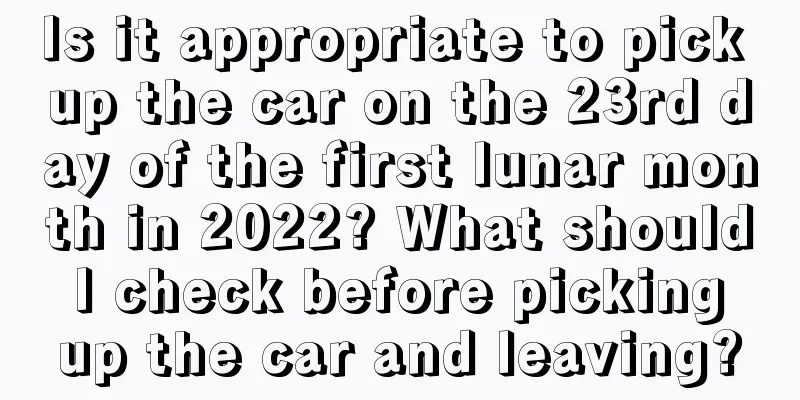 Is it appropriate to pick up the car on the 23rd day of the first lunar month in 2022? What should I check before picking up the car and leaving?