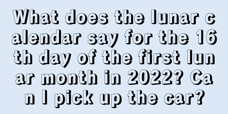What does the lunar calendar say for the 16th day of the first lunar month in 2022? Can I pick up the car?