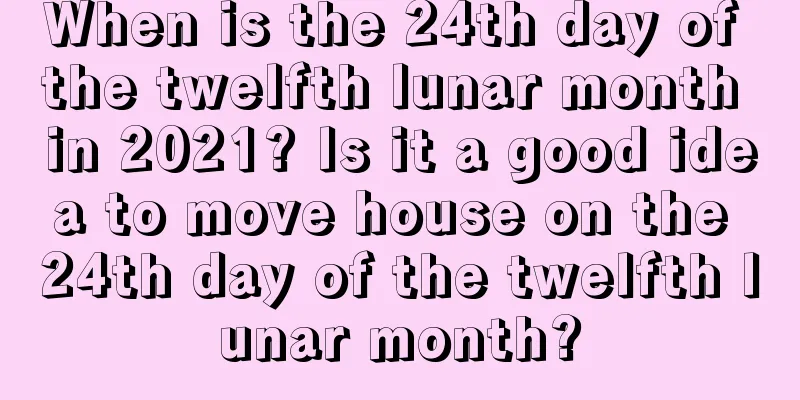When is the 24th day of the twelfth lunar month in 2021? Is it a good idea to move house on the 24th day of the twelfth lunar month?