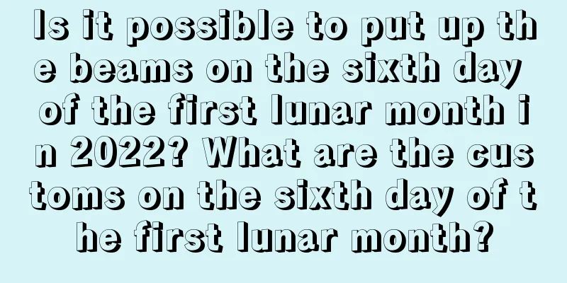 Is it possible to put up the beams on the sixth day of the first lunar month in 2022? What are the customs on the sixth day of the first lunar month?