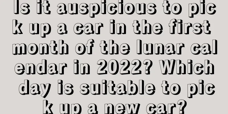 Is it auspicious to pick up a car in the first month of the lunar calendar in 2022? Which day is suitable to pick up a new car?