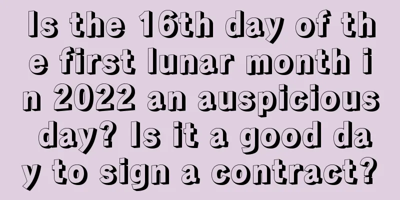 Is the 16th day of the first lunar month in 2022 an auspicious day? Is it a good day to sign a contract?