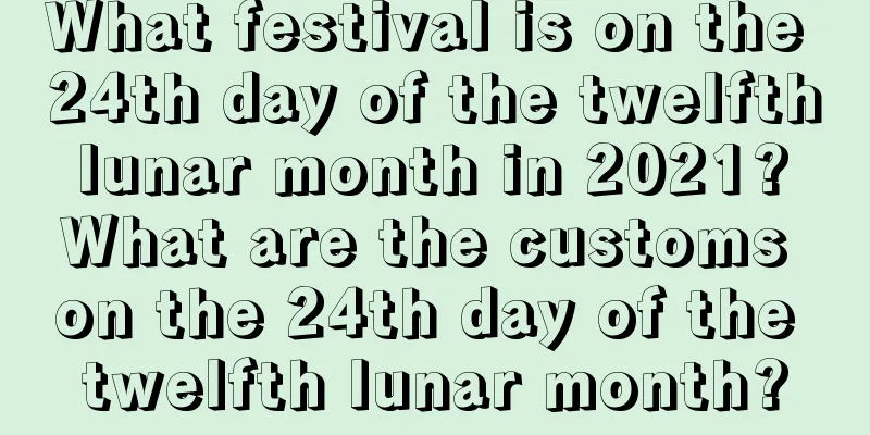 What festival is on the 24th day of the twelfth lunar month in 2021? What are the customs on the 24th day of the twelfth lunar month?