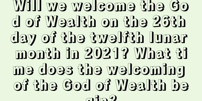 Will we welcome the God of Wealth on the 26th day of the twelfth lunar month in 2021? What time does the welcoming of the God of Wealth begin?