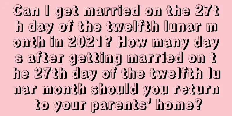 Can I get married on the 27th day of the twelfth lunar month in 2021? How many days after getting married on the 27th day of the twelfth lunar month should you return to your parents’ home?