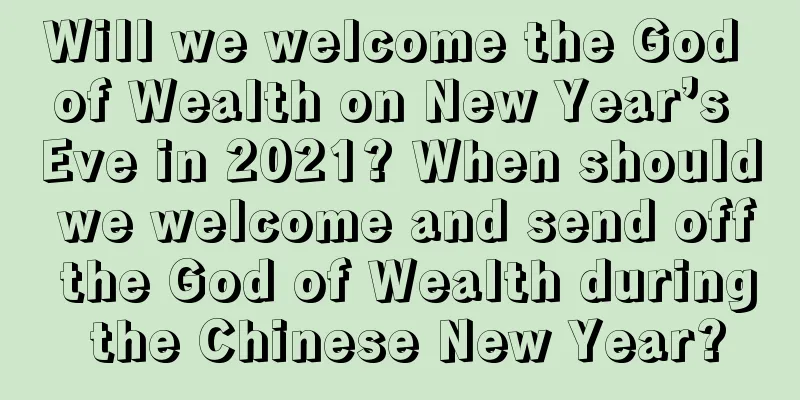 Will we welcome the God of Wealth on New Year’s Eve in 2021? When should we welcome and send off the God of Wealth during the Chinese New Year?