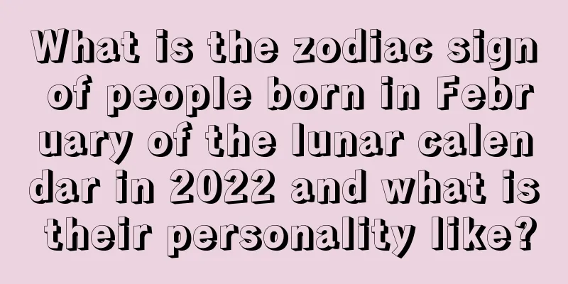 What is the zodiac sign of people born in February of the lunar calendar in 2022 and what is their personality like?