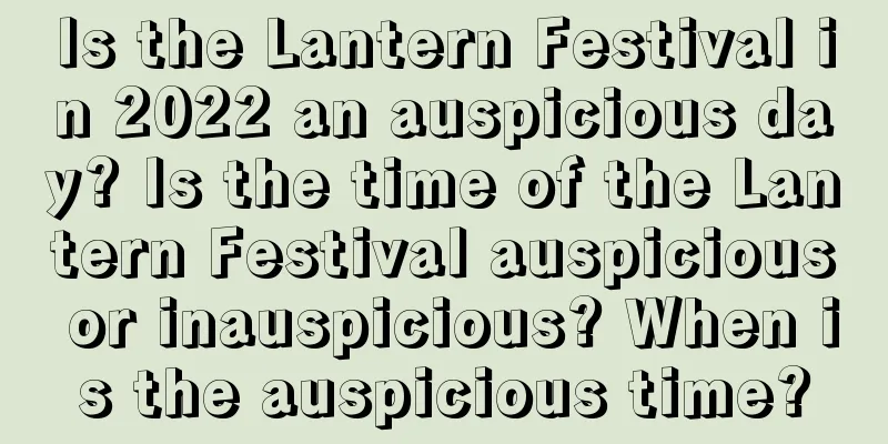 Is the Lantern Festival in 2022 an auspicious day? Is the time of the Lantern Festival auspicious or inauspicious? When is the auspicious time?