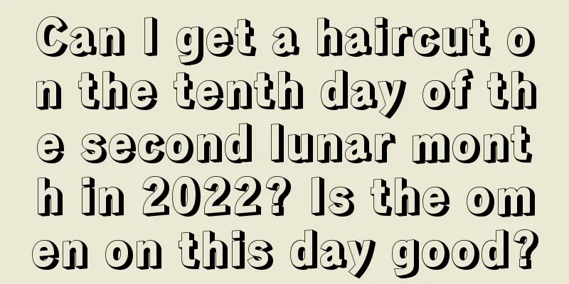 Can I get a haircut on the tenth day of the second lunar month in 2022? Is the omen on this day good?