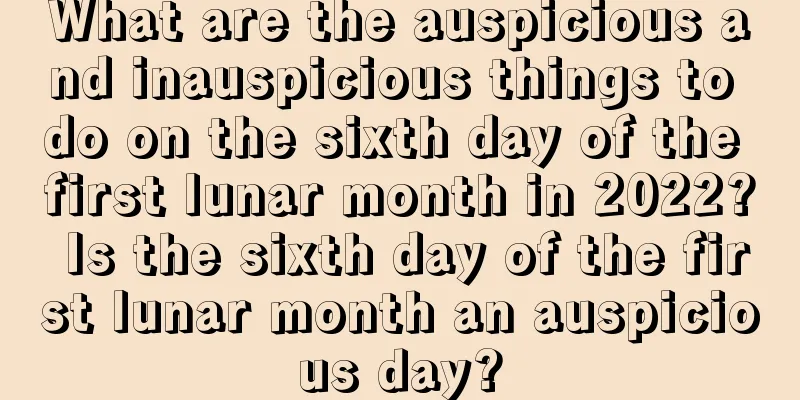 What are the auspicious and inauspicious things to do on the sixth day of the first lunar month in 2022? Is the sixth day of the first lunar month an auspicious day?