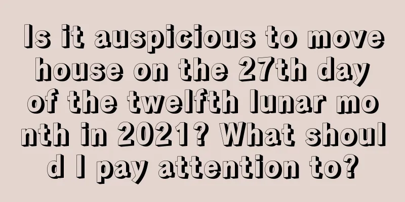 Is it auspicious to move house on the 27th day of the twelfth lunar month in 2021? What should I pay attention to?