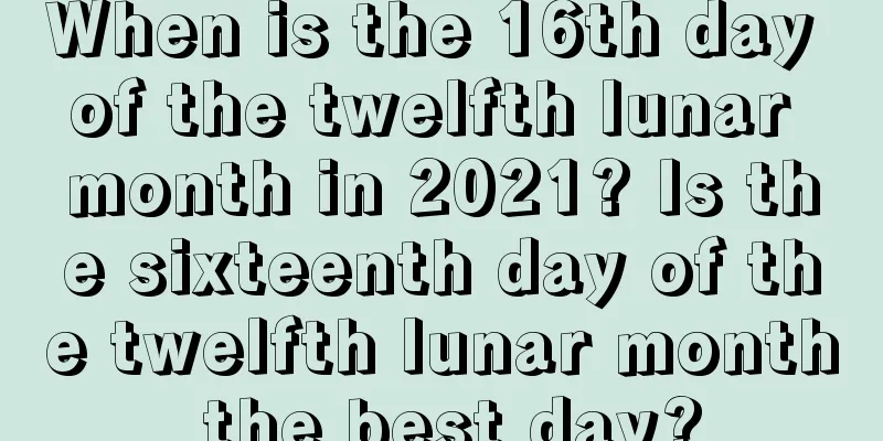 When is the 16th day of the twelfth lunar month in 2021? Is the sixteenth day of the twelfth lunar month the best day?