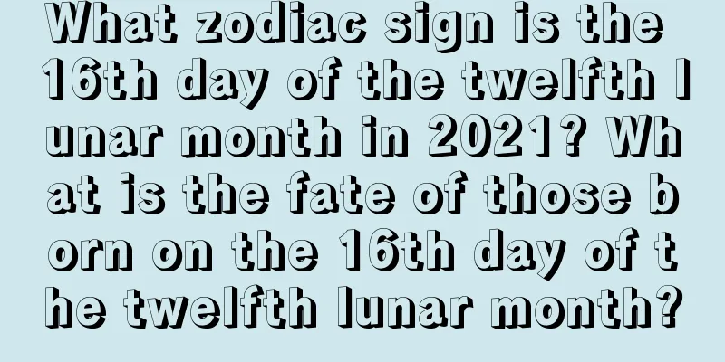 What zodiac sign is the 16th day of the twelfth lunar month in 2021? What is the fate of those born on the 16th day of the twelfth lunar month?