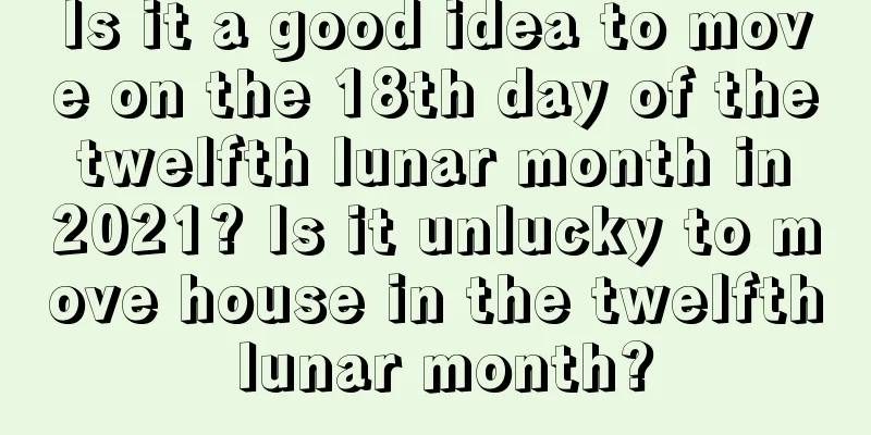 Is it a good idea to move on the 18th day of the twelfth lunar month in 2021? Is it unlucky to move house in the twelfth lunar month?