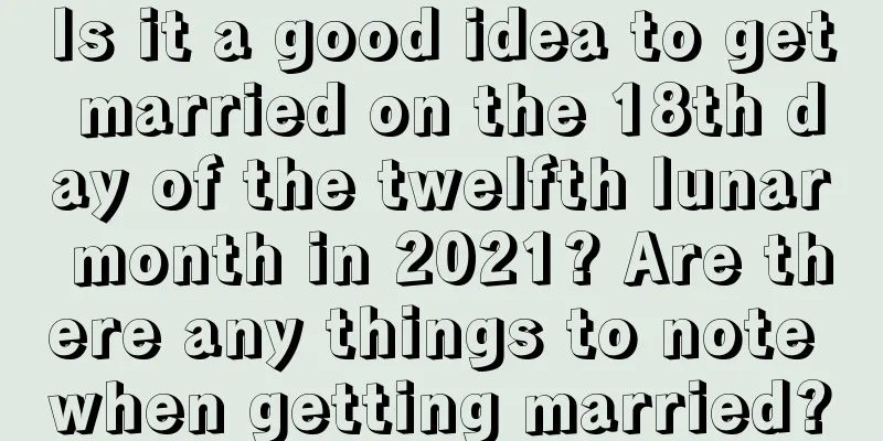 Is it a good idea to get married on the 18th day of the twelfth lunar month in 2021? Are there any things to note when getting married?