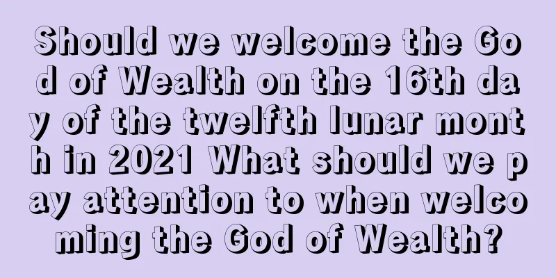 Should we welcome the God of Wealth on the 16th day of the twelfth lunar month in 2021 What should we pay attention to when welcoming the God of Wealth?
