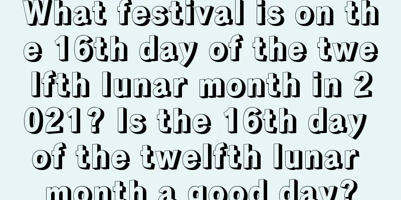 What festival is on the 16th day of the twelfth lunar month in 2021? Is the 16th day of the twelfth lunar month a good day?