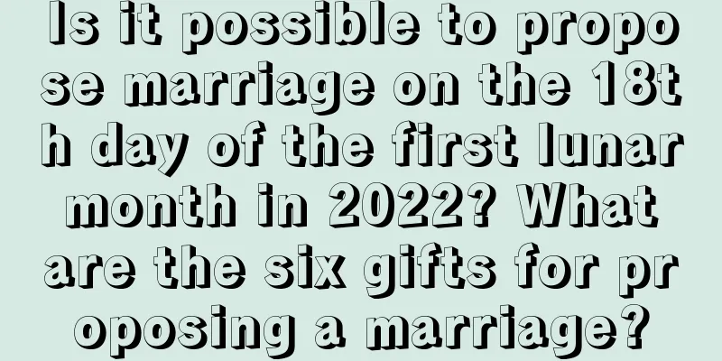 Is it possible to propose marriage on the 18th day of the first lunar month in 2022? What are the six gifts for proposing a marriage?