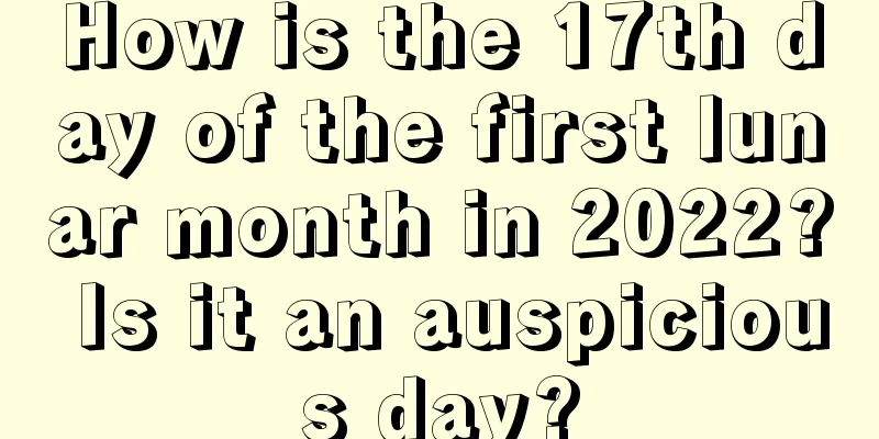 How is the 17th day of the first lunar month in 2022? Is it an auspicious day?