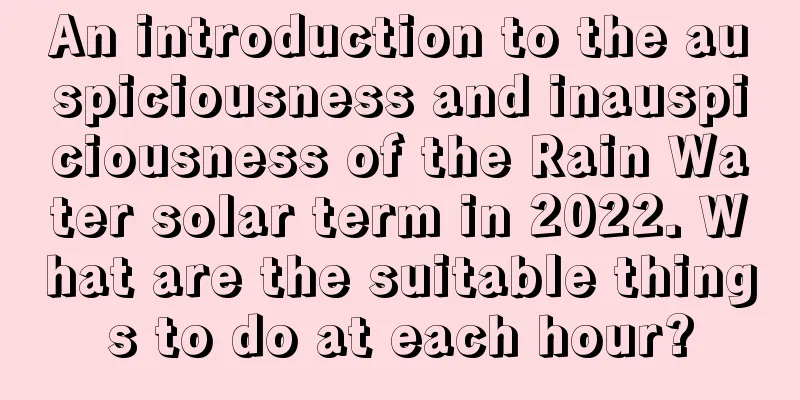 An introduction to the auspiciousness and inauspiciousness of the Rain Water solar term in 2022. What are the suitable things to do at each hour?