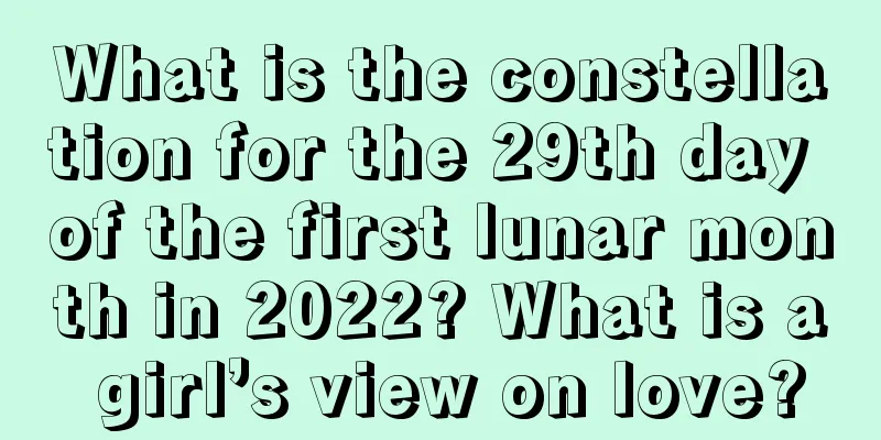 What is the constellation for the 29th day of the first lunar month in 2022? What is a girl’s view on love?