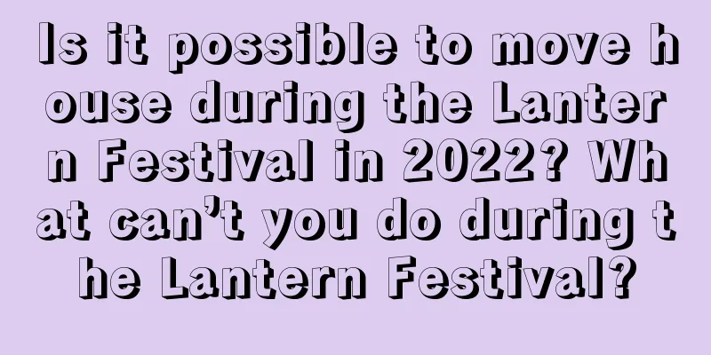 Is it possible to move house during the Lantern Festival in 2022? What can’t you do during the Lantern Festival?