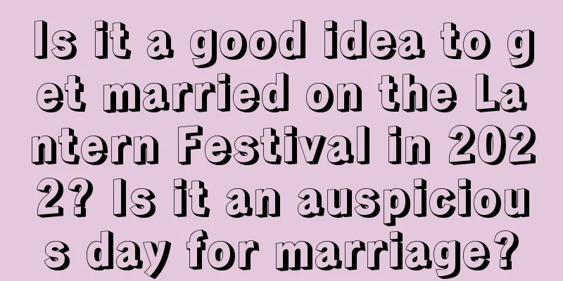Is it a good idea to get married on the Lantern Festival in 2022? Is it an auspicious day for marriage?