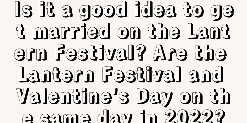 Is it a good idea to get married on the Lantern Festival? Are the Lantern Festival and Valentine's Day on the same day in 2022?