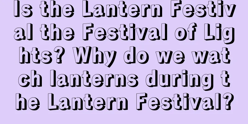 Is the Lantern Festival the Festival of Lights? Why do we watch lanterns during the Lantern Festival?