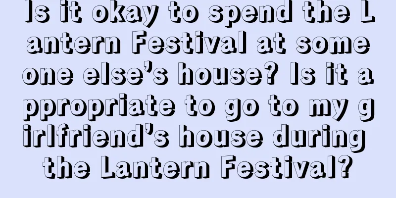 Is it okay to spend the Lantern Festival at someone else’s house? Is it appropriate to go to my girlfriend’s house during the Lantern Festival?