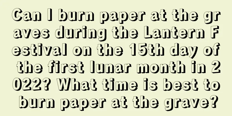 Can I burn paper at the graves during the Lantern Festival on the 15th day of the first lunar month in 2022? What time is best to burn paper at the grave?