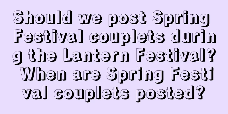 Should we post Spring Festival couplets during the Lantern Festival? When are Spring Festival couplets posted?