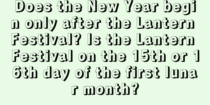 Does the New Year begin only after the Lantern Festival? Is the Lantern Festival on the 15th or 16th day of the first lunar month?
