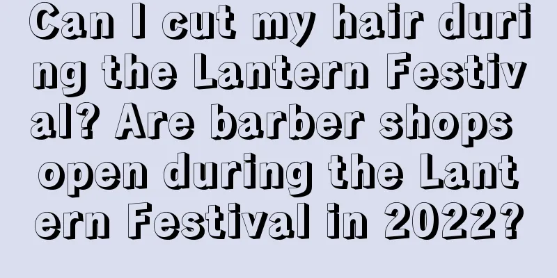 Can I cut my hair during the Lantern Festival? Are barber shops open during the Lantern Festival in 2022?