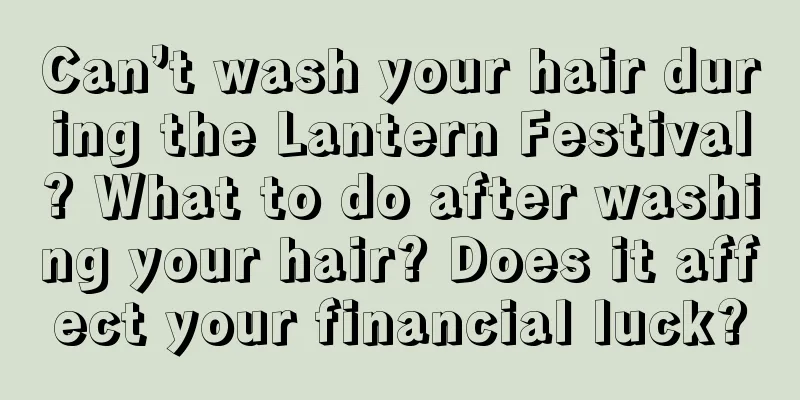 Can’t wash your hair during the Lantern Festival? What to do after washing your hair? Does it affect your financial luck?