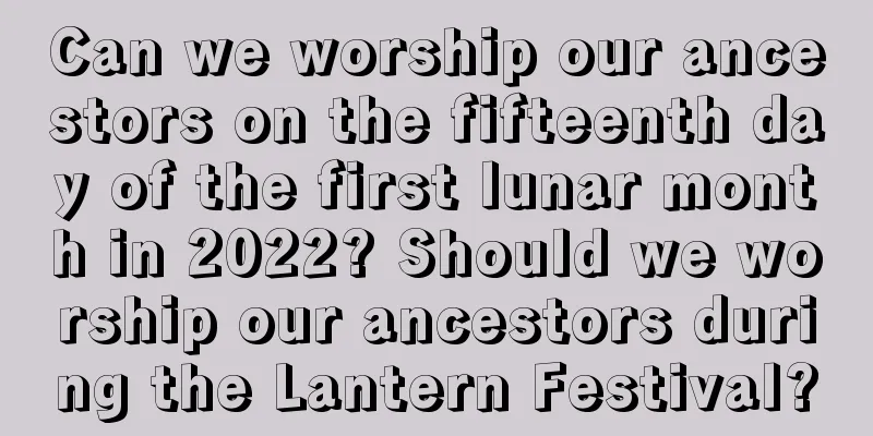Can we worship our ancestors on the fifteenth day of the first lunar month in 2022? Should we worship our ancestors during the Lantern Festival?