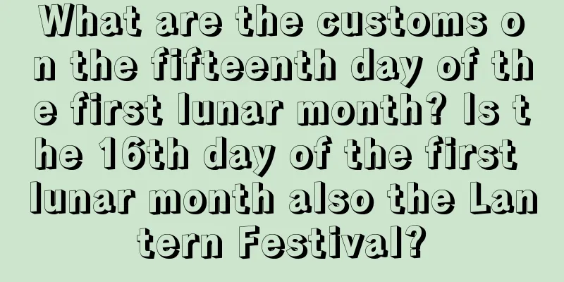 What are the customs on the fifteenth day of the first lunar month? Is the 16th day of the first lunar month also the Lantern Festival?