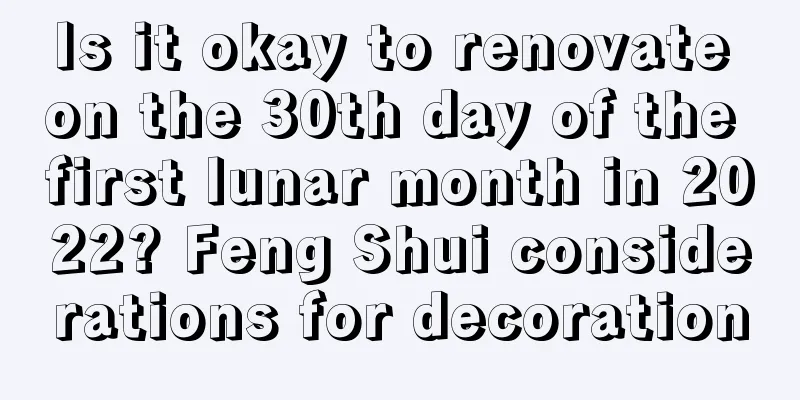 Is it okay to renovate on the 30th day of the first lunar month in 2022? Feng Shui considerations for decoration
