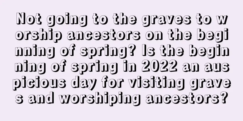 Not going to the graves to worship ancestors on the beginning of spring? Is the beginning of spring in 2022 an auspicious day for visiting graves and worshiping ancestors?